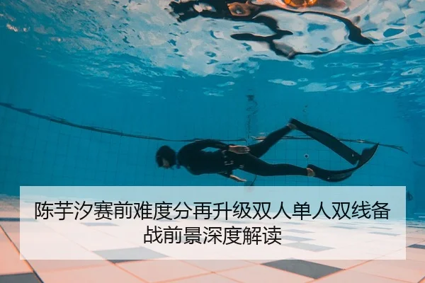 陈芋汐赛前难度分再升级双人单人双线备战前景深度解读