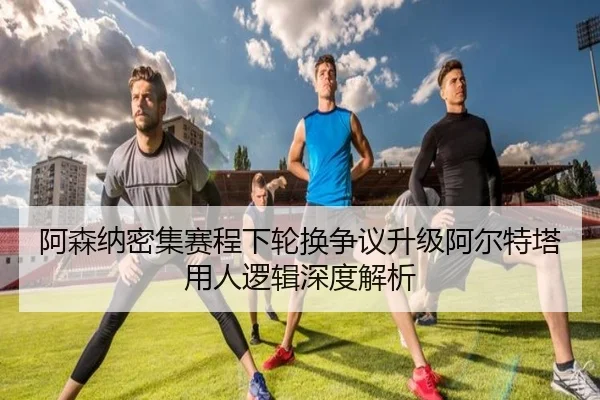 阿森纳密集赛程下轮换争议升级阿尔特塔用人逻辑深度解析